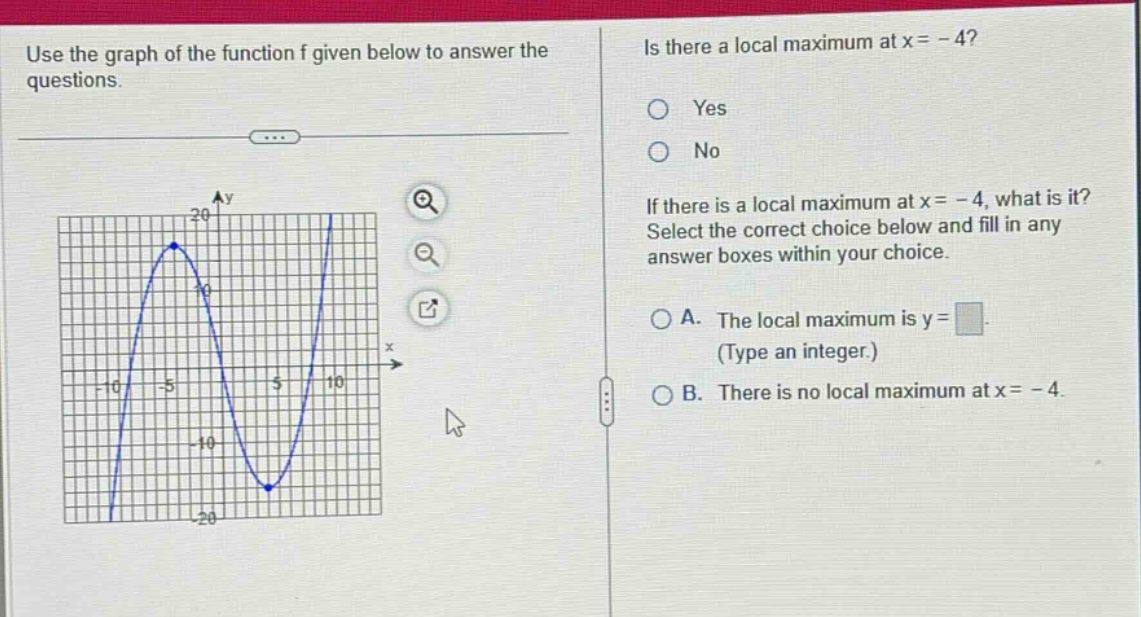 use the graph of the function f given below to answer the questions. is there a local maximum at x = - 4? yes no if there is a local maximum at x = - 4, what is it? select the correct choice below and fill in any answer boxes within your choice. a. the local maximum is y = (type an integer.) b. there is no local maximum at x = - 4.