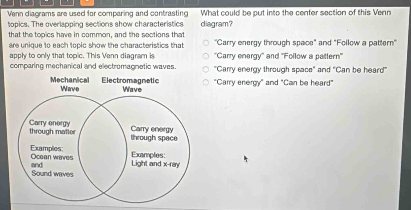 venn diagrams are used for comparing and contrasting topics. the overlapping sections show characteristics that the topics have in common, and the sections that are unique to each topic show the characteristics that apply to only that topic. this venn diagram is comparing mechanical and electromagnetic waves. what could be put into the center section of this venn diagram? \carry energy through space\ and \follow a pattern\ \carry energy\ and \follow a pattern\ \carry energy through space\ and \can be heard\ \carry energy\ and \can be heard\ mechanical wave electromagnetic wave carry energy through matter examples: ocean waves and sound waves carry energy through space examples: light and x - ray