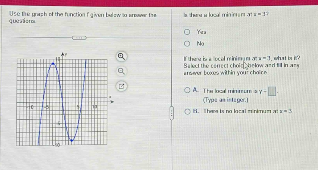 use the graph of the function f given below to answer the questions. is there a local minimum at x = 3? yes no if there is a local minimum at x = 3, what is it? select the correct choice below and fill in any answer boxes within your choice. a. the local minimum is y = (type an integer.) b. there is no local minimum at x = 3.