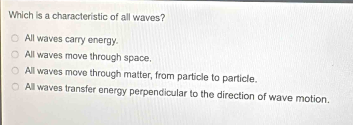 which is a characteristic of all waves?\nall waves carry energy.\nall waves move through space.\nall waves move through matter, from particle to particle.\nall waves transfer energy perpendicular to the direction of wave motion.