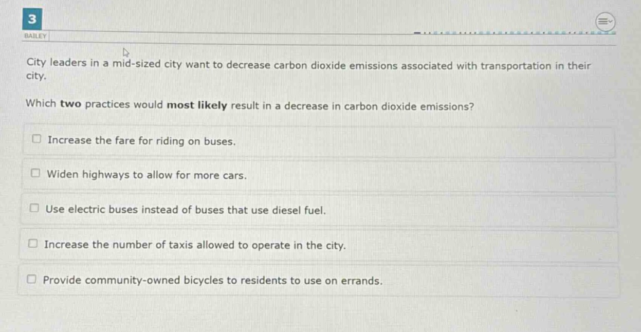 city leaders in a mid - sized city want to decrease carbon dioxide emissions associated with transportation in their city. which two practices would most likely result in a decrease in carbon dioxide emissions? increase the fare for riding on buses. widen highways to allow for more cars. use electric buses instead of buses that use diesel fuel. increase the number of taxis allowed to operate in the city. provide community - owned bicycles to residents to use on errands.