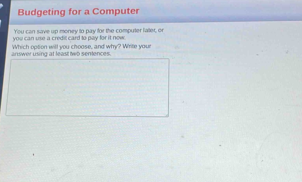 budgeting for a computer\nyou can save up money to pay for the computer later, or you can use a credit card to pay for it now.\nwhich option will you choose, and why? write your answer using at least two sentences.