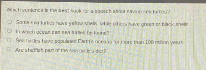 which sentence is the best hook for a speech about saving sea turtles? some sea turtles have yellow shells, while others have green or black shells. in which ocean can sea turtles be found? sea turtles have populated earths oceans for more than 100 million years. are shellfish part of the sea turtles diet?