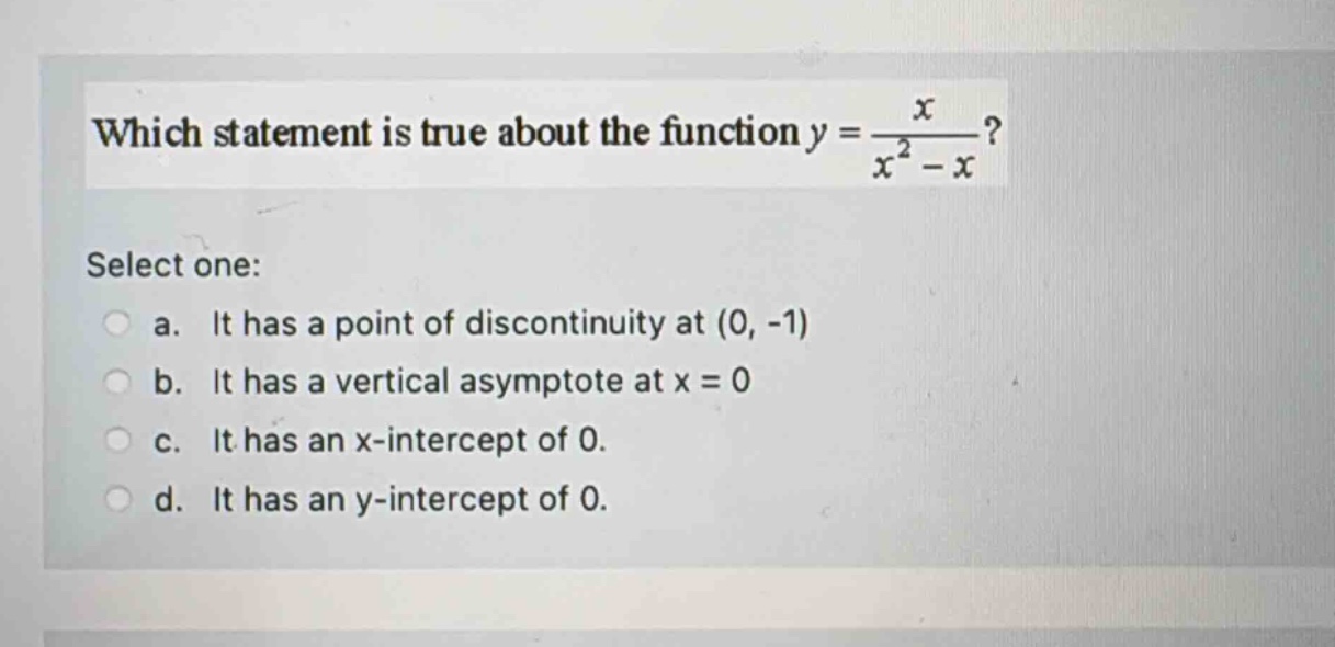 which statement is true about the function y = x / (x² - x)? select one: a. it has a point of discontinuity at (0, -1) b. it has a vertical asymptote at x = 0 c. it has an x - intercept of 0. d. it has an y - intercept of 0.