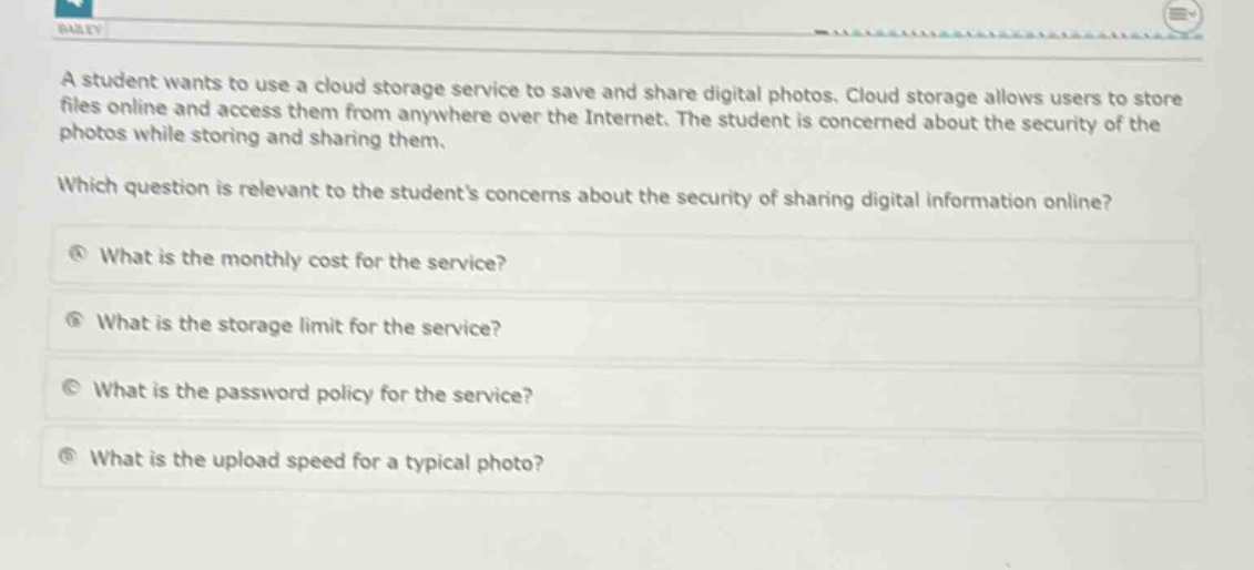 a student wants to use a cloud storage service to save and share digital photos. cloud storage allows users to store files online and access them from anywhere over the internet. the student is concerned about the security of the photos while storing and sharing them. which question is relevant to the students concerns about the security of sharing digital information online? what is the monthly cost for the service? what is the storage limit for the service? what is the password policy for the service? what is the upload speed for a typical photo?