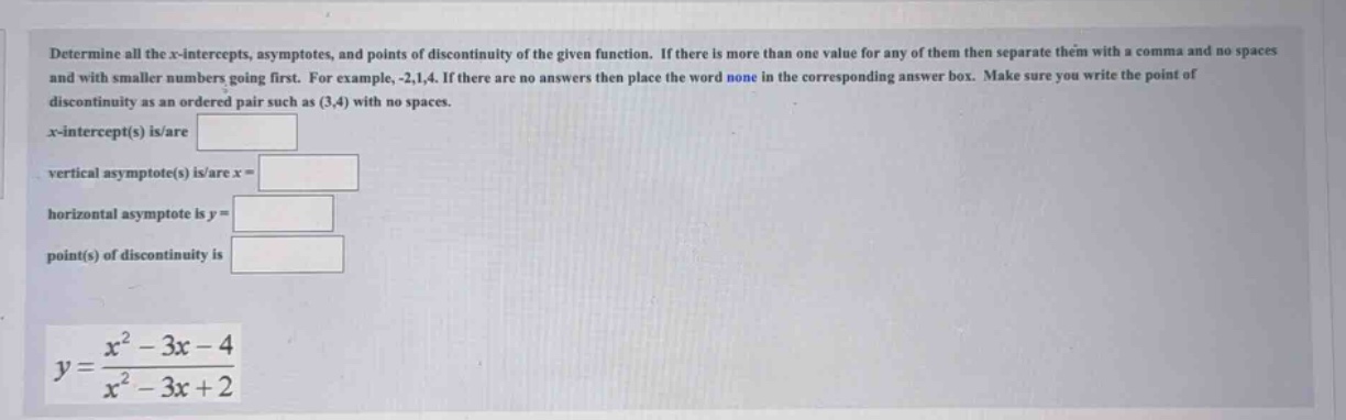 determine all the x - intercepts, asymptotes, and points of discontinuity of the given function. if there is more than one value for any of them then separate them with a comma and no spaces and with smaller numbers going first. for example, -2,1,4. if there are no answers then place the word none in the corresponding answer box. make sure you write the point of discontinuity as an ordered pair such as (3,4) with no spaces. x - intercept(s) is/are vertical asymptote(s) is/are x = horizontal asymptote is y = point(s) of discontinuity is y=(x^2 - 3x - 4)/(x^2 - 3x + 2)