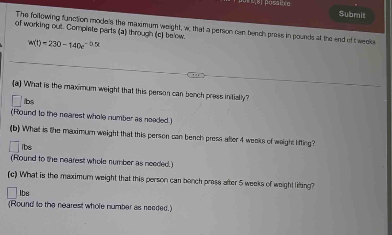the following function models the maximum weight, w, that a person can bench press in pounds at the end of t weeks of working out. complete parts (a) through (c) below. w(t)=230 - 140e^(-0.5t) (a) what is the maximum weight that this person can bench press initially? lbs (round to the nearest whole number as needed.) (b) what is the maximum weight that this person can bench press after 4 weeks of weight lifting? lbs (round to the nearest whole number as needed.) (c) what is the maximum weight that this person can bench press after 5 weeks of weight lifting? lbs (round to the nearest whole number as needed.)