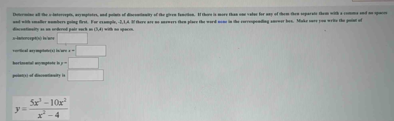 determine all the x - intercepts, asymptotes, and points of discontinuity of the given function. if there is more than one value for any of them then separate them with a comma and no spaces and with smaller numbers going first. for example, -2,1,4. if there are no answers then place the word none in the corresponding answer box. make sure you write the point of discontinuity as an ordered pair such as (3,4) with no spaces. x - intercept(s) is/are vertical asymptote(s) is/are x = horizontal asymptote is y = point(s) of discontinuity is y = (5x^3 - 10x^2)/(x^2 - 4)
