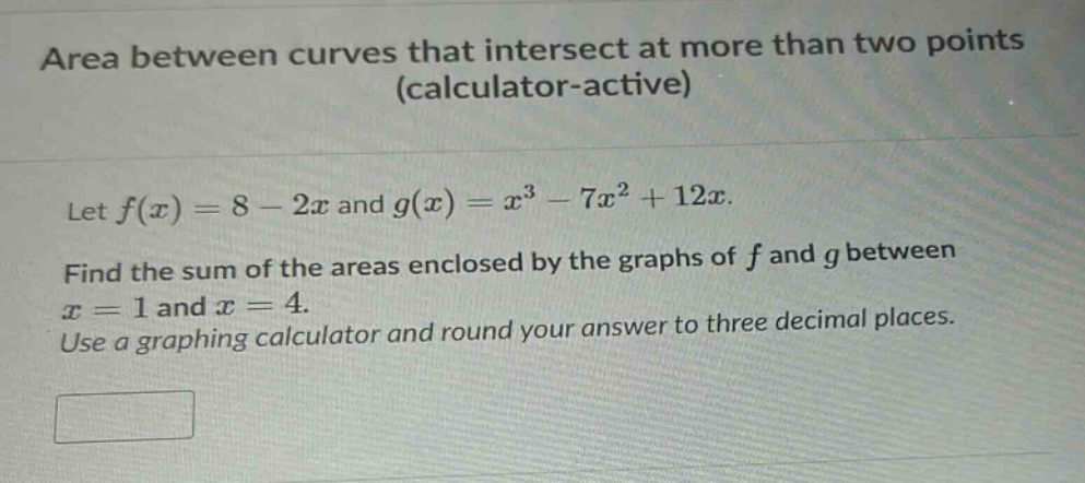 area between curves that intersect at more than two points (calculator - active)\nlet f(x)=8 - 2x and g(x)=x³ - 7x² + 12x.\nfind the sum of the areas enclosed by the graphs of f and g between x = 1 and x = 4.\nuse a graphing calculator and round your answer to three decimal places.