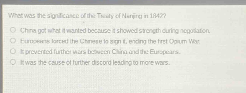 what was the significance of the treaty of nanjing in 1842?\no china got what it wanted because it showed strength during negotiation.\no europeans forced the chinese to sign it, ending the first opium war.\no it prevented further wars between china and the europeans.\no it was the cause of further discord leading to more wars.