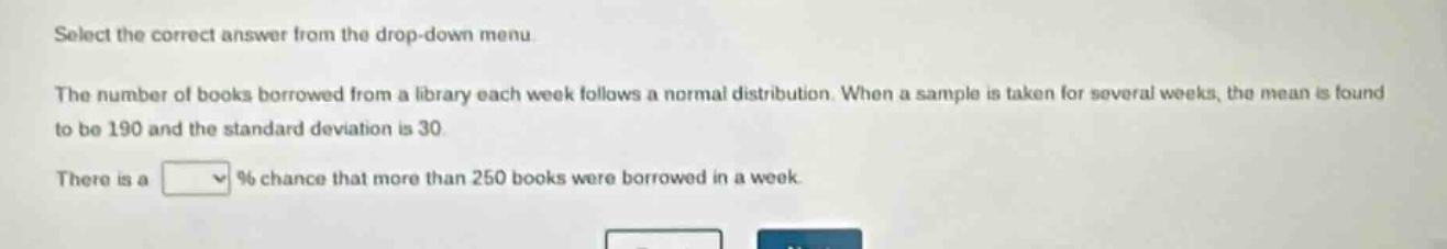 select the correct answer from the drop - down menu. the number of books borrowed from a library each week follows a normal distribution. when a sample is taken for several weeks, the mean is found to be 190 and the standard deviation is 30. there is a % chance that more than 250 books were borrowed in a week.