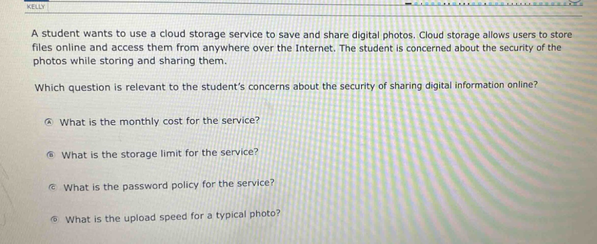 a student wants to use a cloud storage service to save and share digital photos. cloud storage allows users to store files online and access them from anywhere over the internet. the student is concerned about the security of the photos while storing and sharing them. which question is relevant to the students concerns about the security of sharing digital information online? a what is the monthly cost for the service? b what is the storage limit for the service? c what is the password policy for the service? d what is the upload speed for a typical photo?