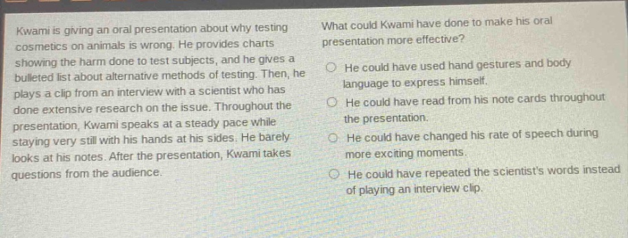 kwami is giving an oral presentation about why testing cosmetics on animals is wrong. he provides charts showing the harm done to test subjects, and he gives a bulleted list about alternative methods of testing. then, he plays a clip from an interview with a scientist who has done extensive research on the issue. throughout the presentation, kwami speaks at a steady pace while staying very still with his hands at his sides. he barely looks at his notes. after the presentation, kwami takes questions from the audience. what could kwami have done to make his oral presentation more effective? he could have used hand gestures and body language to express himself. he could have read from his note cards throughout the presentation. he could have changed his rate of speech during more exciting moments. he could have repeated the scientists words instead of playing an interview clip.