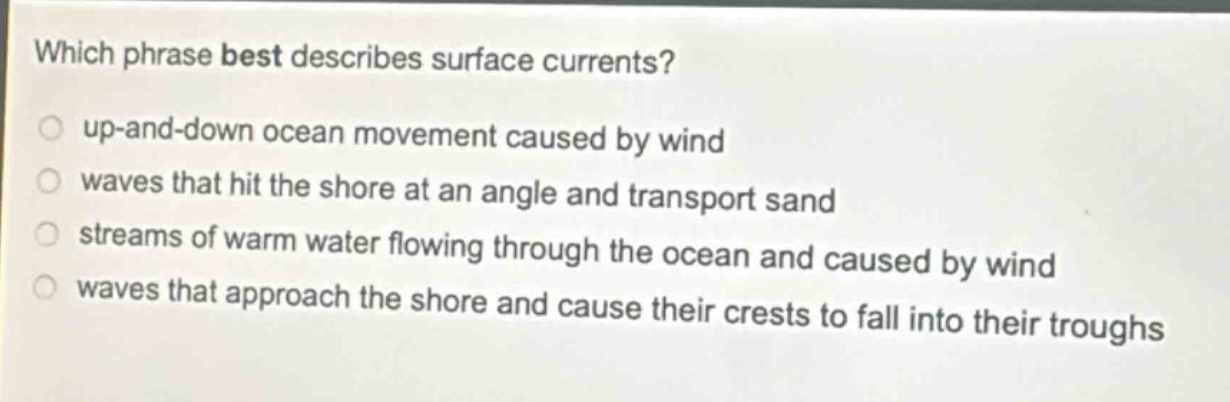 which phrase best describes surface currents?\nup - and - down ocean movement caused by wind\nwaves that hit the shore at an angle and transport sand\nstreams of warm water flowing through the ocean and caused by wind\nwaves that approach the shore and cause their crests to fall into their troughs