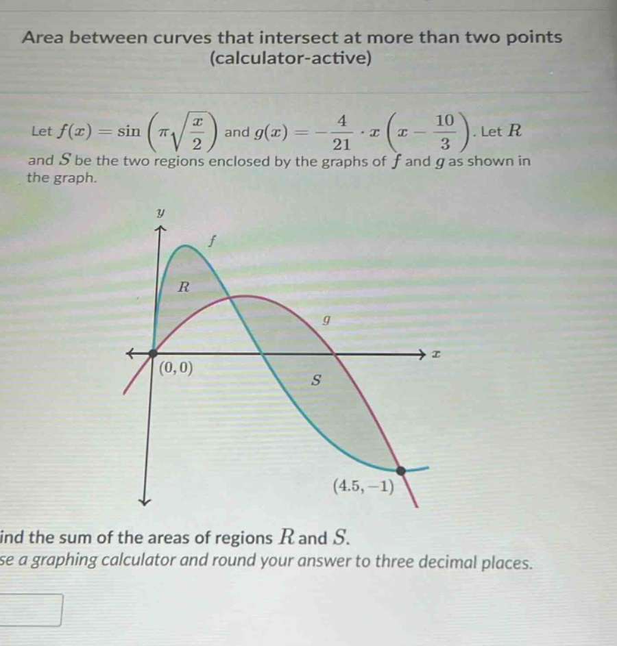 area between curves that intersect at more than two points (calculator - active)\nlet f(x)=sin(π√(x/2)) and g(x)= - 4/21·x(x - 10/3). let r and s be the two regions enclosed by the graphs of f and g as shown in the graph.\nfind the sum of the areas of regions r and s.\nuse a graphing calculator and round your answer to three decimal places.