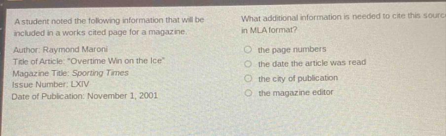 a student noted the following information that will be included in a works cited page for a magazine. author: raymond maroni title of article: \overtime win on the ice\ magazine title: sporting times issue number: lxiv date of publication: november 1, 2001 what additional information is needed to cite this source in mla format? the page numbers the date the article was read the city of publication the magazine editor