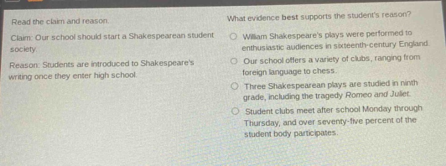 read the claim and reason. claim: our school should start a shakespearean student society. reason: students are introduced to shakespeares writing once they enter high school. what evidence best supports the students reason? william shakespeares plays were performed to enthusiastic audiences in sixteenth - century england. our school offers a variety of clubs, ranging from foreign language to chess. three shakespearean plays are studied in ninth grade, including the tragedy romeo and juliet. student clubs meet after school monday through thursday, and over seventy - five percent of the student body participates.