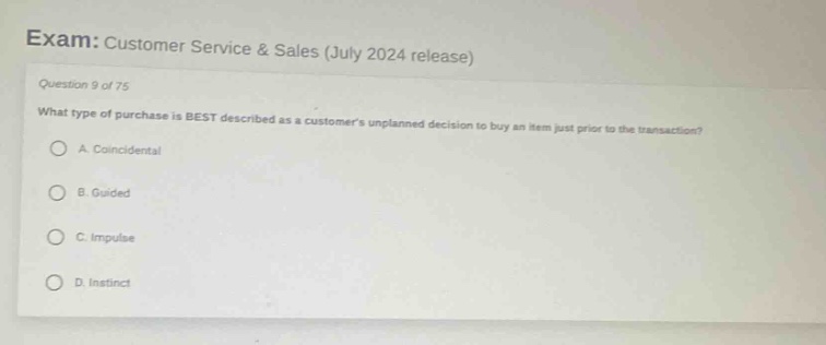 exam: customer service & sales (july 2024 release)\nquestion 9 of 75\nwhat type of purchase is best described as a customers unplanned decision to buy an item just prior to the transaction?\na. coincidental\nb. guided\nc. impulse\nd. instinct