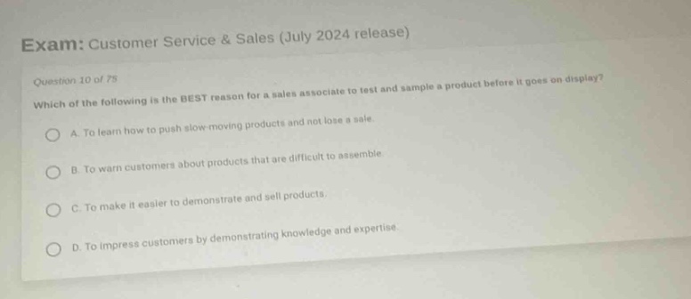 exam: customer service & sales (july 2024 release)\nquestion 10 of 75\nwhich of the following is the best reason for a sales associate to test and sample a product before it goes on display?\na. to learn how to push slow - moving products and not lose a sale.\nb. to warn customers about products that are difficult to assemble.\nc. to make it easier to demonstrate and sell products.\nd. to impress customers by demonstrating knowledge and expertise.