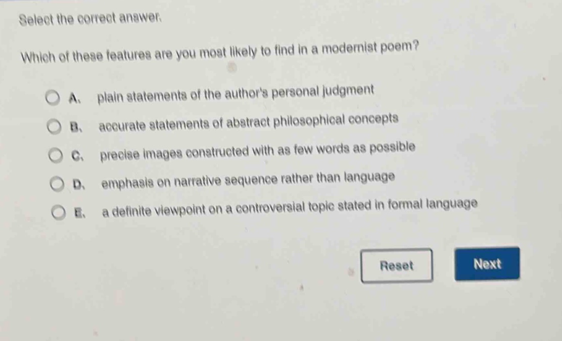 select the correct answer. which of these features are you most likely to find in a modernist poem? a. plain statements of the authors personal judgment b. accurate statements of abstract philosophical concepts c. precise images constructed with as few words as possible d. emphasis on narrative sequence rather than language e. a definite viewpoint on a controversial topic stated in formal language