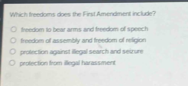 which freedoms does the first amendment include?\nfreedom to bear arms and freedom of speech\nfreedom of assembly and freedom of religion\nprotection against illegal search and seizure\nprotection from illegal harassment