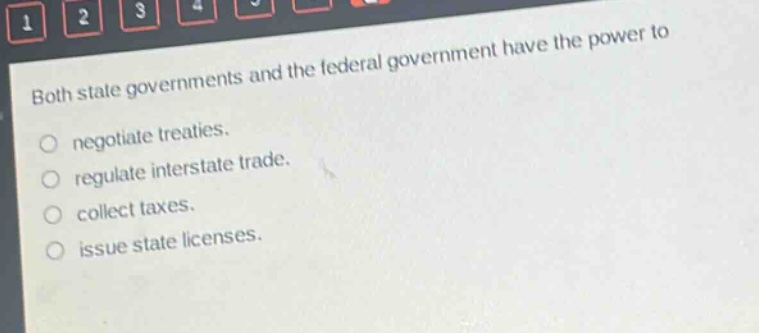 both state governments and the federal government have the power to\nnegotiate treaties.\nregulate interstate trade.\ncollect taxes.\nissue state licenses.