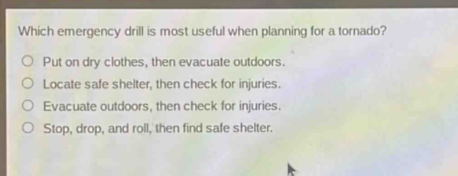 which emergency drill is most useful when planning for a tornado? put on dry clothes, then evacuate outdoors. locate safe shelter, then check for injuries. evacuate outdoors, then check for injuries. stop, drop, and roll, then find safe shelter.