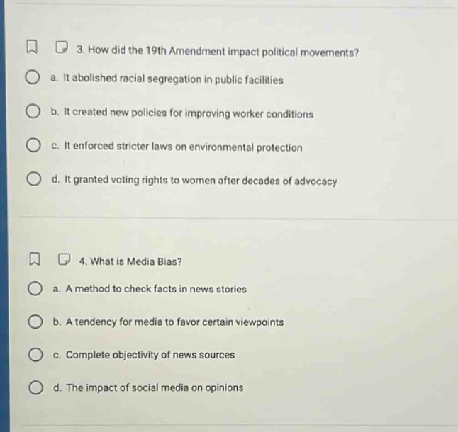 3. how did the 19th amendment impact political movements? a. it abolished racial segregation in public facilities b. it created new policies for improving worker conditions c. it enforced stricter laws on environmental protection d. it granted voting rights to women after decades of advocacy 4. what is media bias? a. a method to check facts in news stories b. a tendency for media to favor certain viewpoints c. complete objectivity of news sources d. the impact of social media on opinions