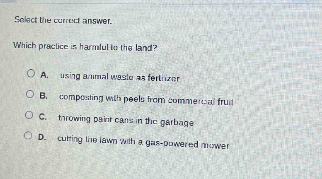 select the correct answer. which practice is harmful to the land? a. using animal waste as fertilizer b. composting with peels from commercial fruit c. throwing paint cans in the garbage d. cutting the lawn with a gas - powered mower