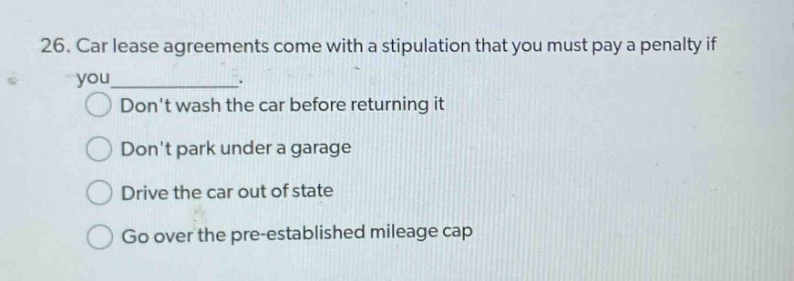 26. car lease agreements come with a stipulation that you must pay a penalty if you_______. dont wash the car before returning it dont park under a garage drive the car out of state go over the pre - established mileage cap