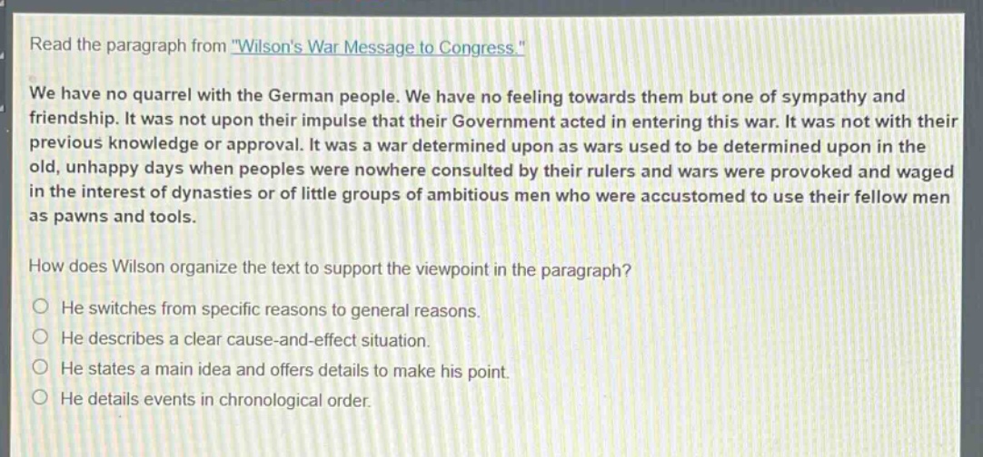 read the paragraph from \wilsons war message to congress.\ we have no quarrel with the german people. we have no feeling towards them but one of sympathy and friendship. it was not upon their impulse that their government acted in entering this war. it was not with their previous knowledge or approval. it was a war determined upon as wars used to be determined upon in the old, unhappy days when peoples were nowhere consulted by their rulers and wars were provoked and waged in the interest of dynasties or of little groups of ambitious men who were accustomed to use their fellow men as pawns and tools. how does wilson organize the text to support the viewpoint in the paragraph? he switches from specific reasons to general reasons. he describes a clear cause - and - effect situation. he states a main idea and offers details to make his point. he details events in chronological order.