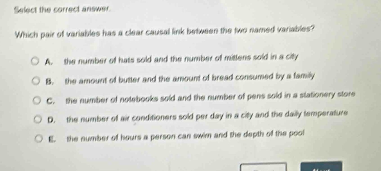 select the correct answer. which pair of variables has a clear causal link between the two named variables? a. the number of hats sold and the number of mittens sold in a city b. the amount of butter and the amount of bread consumed by a family c. the number of notebooks sold and the number of pens sold in a stationery store d. the number of air conditioners sold per day in a city and the daily temperature e. the number of hours a person can swim and the depth of the pool