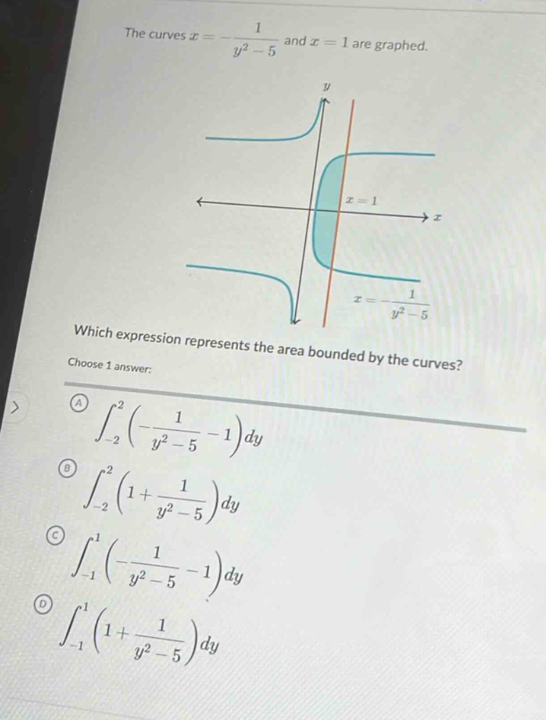 the curves x = -1/(y² - 5) and x = 1 are graphed. which expression represents the area bounded by the curves? choose 1 answer: (a) ∫-2,2 (-1/(y² - 5) - 1)dy (b) ∫-2,2 (1 + 1/(y² - 5))dy (c) ∫-1,1 (-1/(y² - 5) - 1)dy (d) ∫-1,1 (1 + 1/(y² - 5))dy