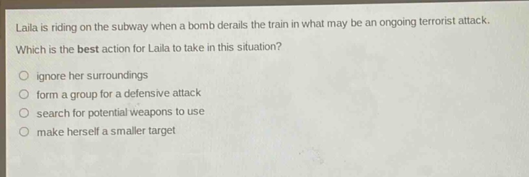 laila is riding on the subway when a bomb derails the train in what may be an ongoing terrorist attack. which is the best action for laila to take in this situation? ignore her surroundings form a group for a defensive attack search for potential weapons to use make herself a smaller target