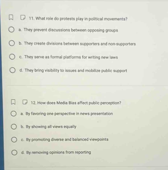 11. what role do protests play in political movements?\n a. they prevent discussions between opposing groups\n b. they create divisions between supporters and non - supporters\n c. they serve as formal platforms for writing new laws\n d. they bring visibility to issues and mobilize public support\n12. how does media bias affect public perception?\n a. by favoring one perspective in news presentation\n b. by showing all views equally\n c. by promoting diverse and balanced viewpoints\n d. by removing opinions from reporting