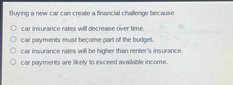 buying a new car can create a financial challenge because\ncar insurance rates will decrease over time.\ncar payments must become part of the budget.\ncar insurance rates will be higher than renters insurance.\ncar payments are likely to exceed available income.