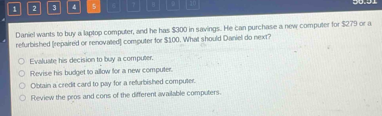 daniel wants to buy a laptop computer, and he has $300 in savings. he can purchase a new computer for $279 or a refurbished repaired or renovated computer for $100. what should daniel do next? evaluate his decision to buy a computer. revise his budget to allow for a new computer. obtain a credit card to pay for a refurbished computer. review the pros and cons of the different available computers.