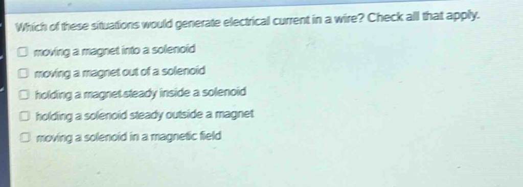 which of these situations would generate electrical current in a wire? check all that apply. moving a magnet into a solenoid moving a magnet out of a solenoid holding a magnet steady inside a solenoid holding a solenoid steady outside a magnet moving a solenoid in a magnetic field