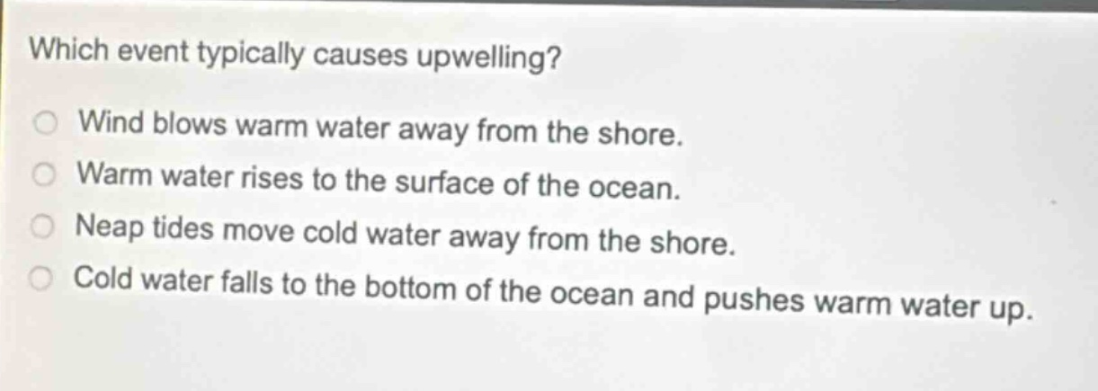 which event typically causes upwelling?\nwind blows warm water away from the shore.\nwarm water rises to the surface of the ocean.\nneap tides move cold water away from the shore.\ncold water falls to the bottom of the ocean and pushes warm water up.