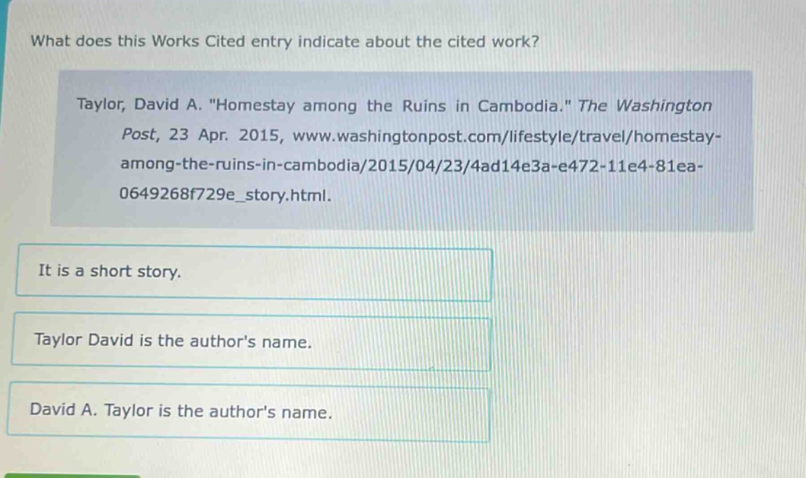 what does this works cited entry indicate about the cited work? taylor, david a. \homestay among the ruins in cambodia.\ the washington post, 23 apr. 2015, www.washingtonpost.com/lifestyle/travel/homestay - among - the - ruins - in - cambodia/2015/04/23/4ad14e3a - e472 - 11e4 - 81ea - 0649268f729e_story.html. it is a short story. taylor david is the authors name. david a. taylor is the authors name.