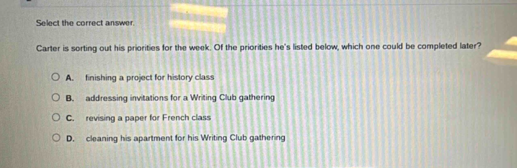 select the correct answer. carter is sorting out his priorities for the week. of the priorities hes listed below, which one could be completed later? a. finishing a project for history class b. addressing invitations for a writing club gathering c. revising a paper for french class d. cleaning his apartment for his writing club gathering