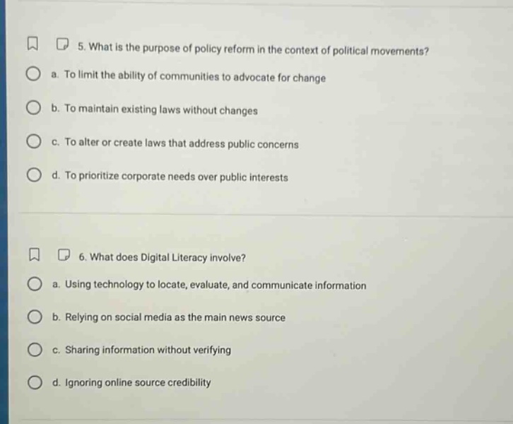 5. what is the purpose of policy reform in the context of political movements? a. to limit the ability of communities to advocate for change b. to maintain existing laws without changes c. to alter or create laws that address public concerns d. to prioritize corporate needs over public interests 6. what does digital literacy involve? a. using technology to locate, evaluate, and communicate information b. relying on social media as the main news source c. sharing information without verifying d. ignoring online source credibility