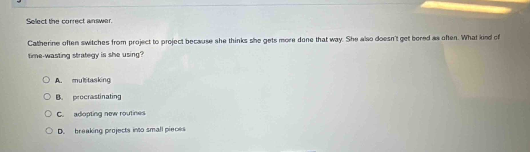 select the correct answer. catherine often switches from project to project because she thinks she gets more done that way. she also doesnt get bored as often. what kind of time - wasting strategy is she using? a. multitasking b. procrastinating c. adopting new routines d. breaking projects into small pieces