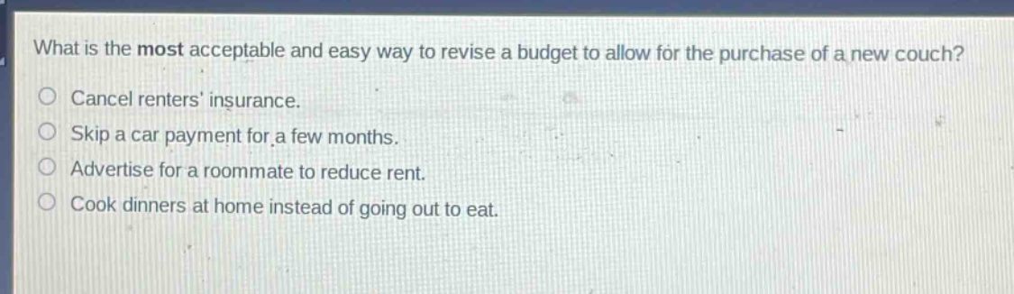 what is the most acceptable and easy way to revise a budget to allow for the purchase of a new couch? cancel renters insurance. skip a car payment for a few months. advertise for a roommate to reduce rent. cook dinners at home instead of going out to eat.