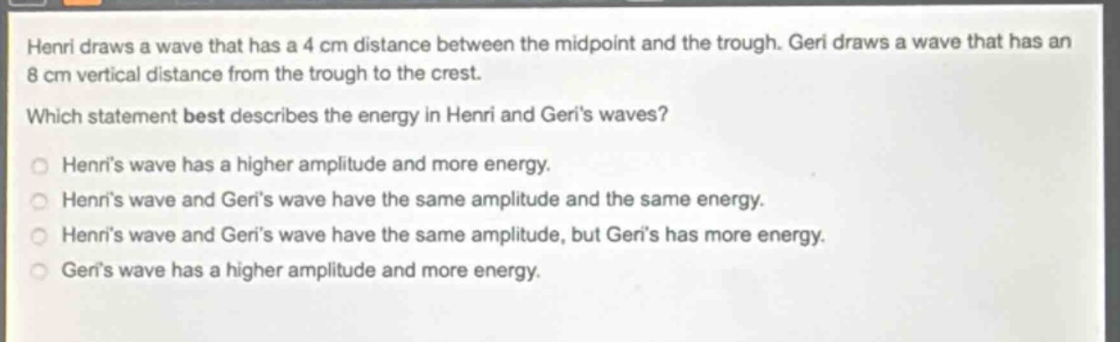 henri draws a wave that has a 4 cm distance between the midpoint and the trough. geri draws a wave that has an 8 cm vertical distance from the trough to the crest. which statement best describes the energy in henri and geris waves? henris wave has a higher amplitude and more energy. henris wave and geris wave have the same amplitude and the same energy. henris wave and geris wave have the same amplitude, but geris has more energy. geris wave has a higher amplitude and more energy.