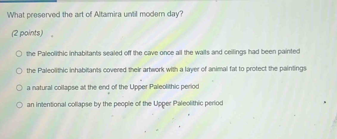 what preserved the art of altamira until modern day? (2 points) the paleolithic inhabitants sealed off the cave once all the walls and ceilings had been painted the paleolithic inhabitants covered their artwork with a layer of animal fat to protect the paintings a natural collapse at the end of the upper paleolithic period an intentional collapse by the people of the upper paleolithic period