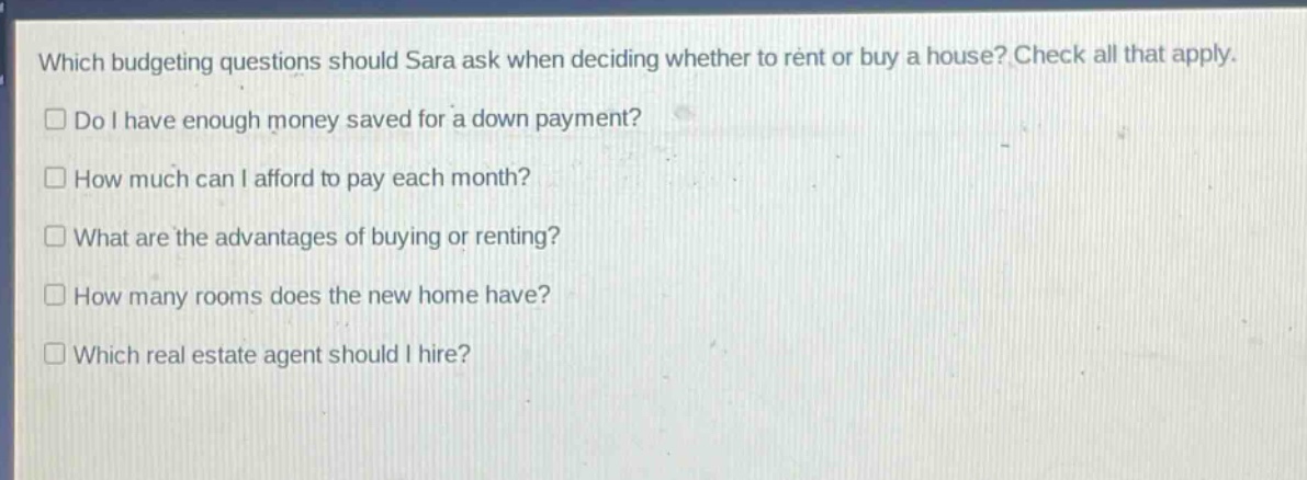 which budgeting questions should sara ask when deciding whether to rent or buy a house? check all that apply. do i have enough money saved for a down payment? how much can i afford to pay each month? what are the advantages of buying or renting? how many rooms does the new home have? which real estate agent should i hire?