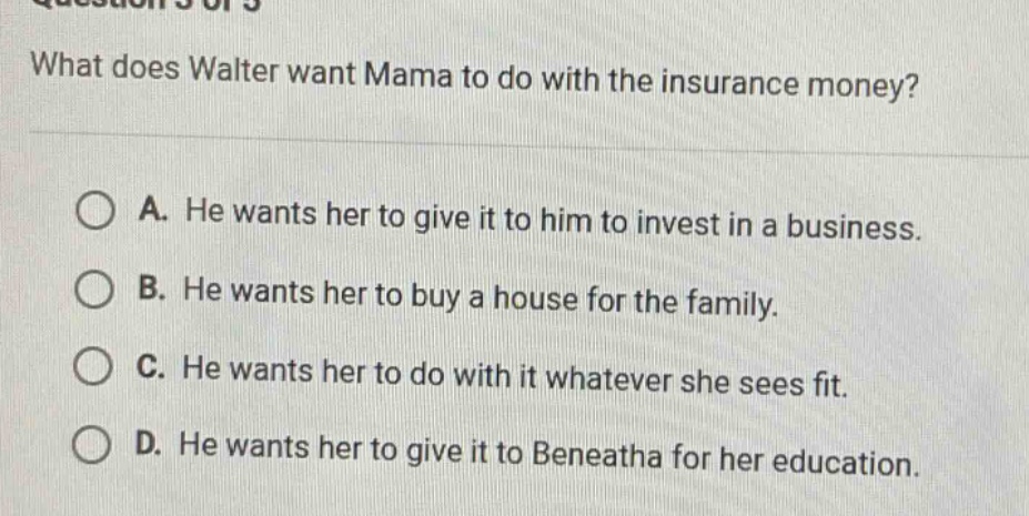 what does walter want mama to do with the insurance money? a. he wants her to give it to him to invest in a business. b. he wants her to buy a house for the family. c. he wants her to do with it whatever she sees fit. d. he wants her to give it to beneatha for her education.