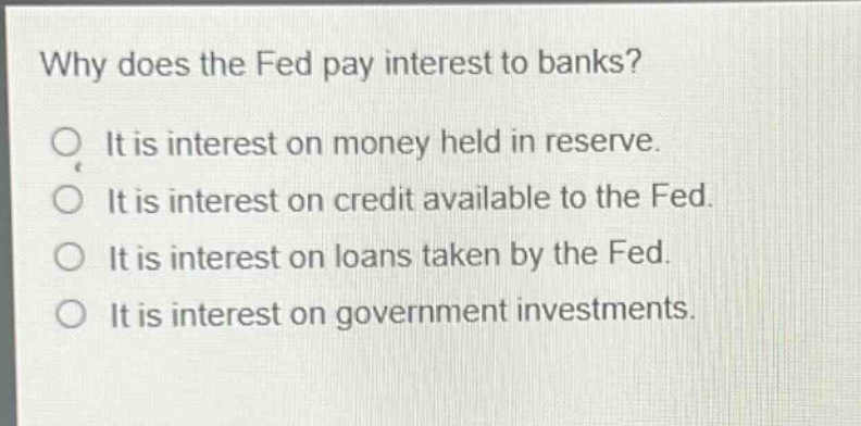 why does the fed pay interest to banks? it is interest on money held in reserve. it is interest on credit available to the fed. it is interest on loans taken by the fed. it is interest on government investments.