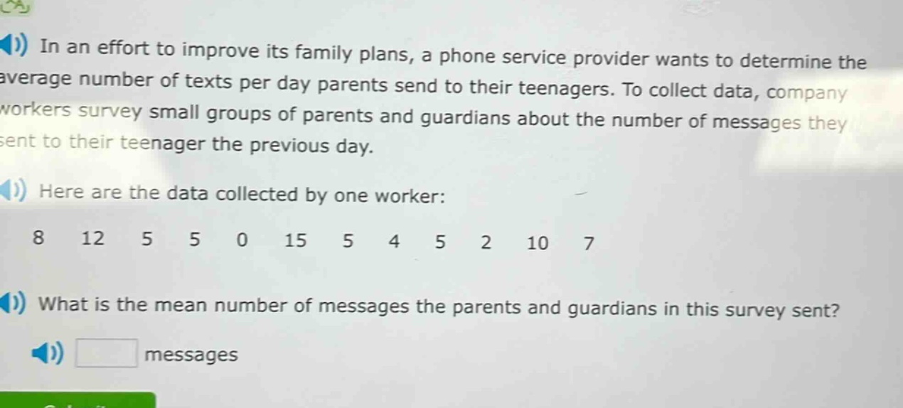 in an effort to improve its family plans, a phone service provider wants to determine the average number of texts per day parents send to their teenagers. to collect data, company workers survey small groups of parents and guardians about the number of messages they sent to their teenager the previous day. here are the data collected by one worker: 8 12 5 5 0 15 5 4 5 2 10 7 what is the mean number of messages the parents and guardians in this survey sent? messages